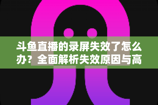 斗鱼直播的录屏失效了怎么办？全面解析失效原因与高效解决方法指南