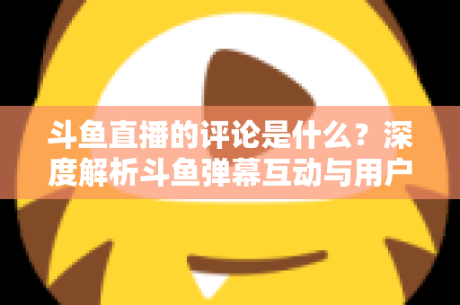 斗鱼直播的评论是什么？深度解析斗鱼弹幕互动与用户真实评价全攻略