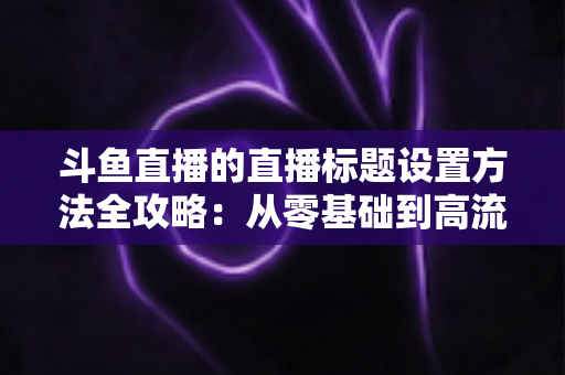 斗鱼直播的直播标题设置方法全攻略：从零基础到高流量标题的实操指南