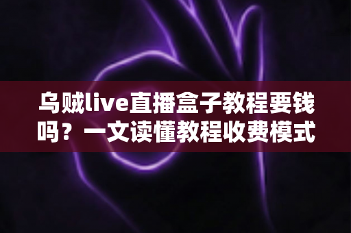 乌贼live直播盒子教程要钱吗？一文读懂教程收费模式与避坑指南