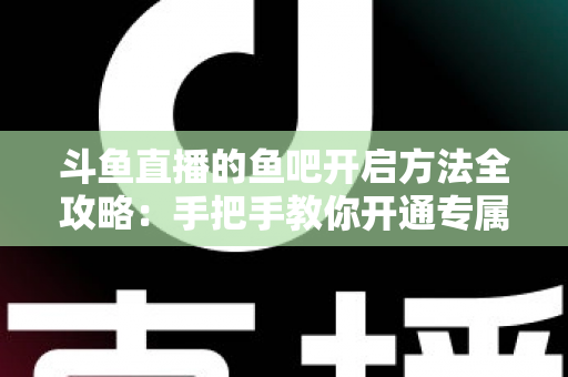 斗鱼直播的鱼吧开启方法全攻略：手把手教你开通专属粉丝社区，快速提升直播间人气与互动氛围