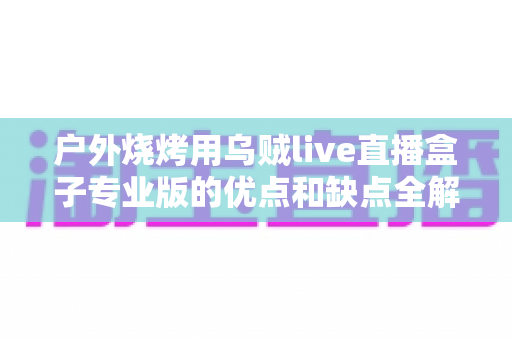 户外烧烤用乌贼live直播盒子专业版的优点和缺点全解析:户外美食主播选购避坑指南 户外烧烤用乌贼live直播盒子专业版的优点和缺点全解析:户外美食主播选购避坑指南