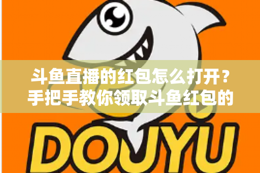 斗鱼直播的红包怎么打开？手把手教你领取斗鱼红包的完整攻略