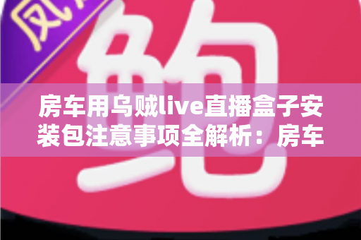 房车用乌贼live直播盒子安装包注意事项全解析：房车旅行直播新手必读的安全安装指南与避坑手册