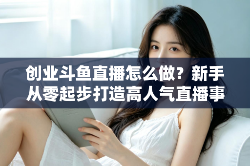 创业斗鱼直播怎么做？新手从零起步打造高人气直播事业的完整攻略