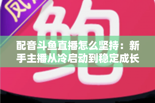 配音斗鱼直播怎么坚持:新手主播从冷启动到稳定成长的全攻略 配音斗鱼直播怎么坚持:新手主播从冷启动到稳定成长的全攻略