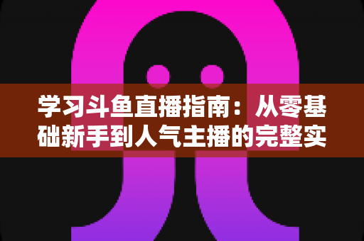 学习斗鱼直播指南：从零基础新手到人气主播的完整实战教程