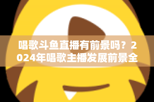 唱歌斗鱼直播有前景吗？2024年唱歌主播发展前景全面解析与入行指南