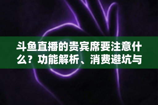 斗鱼直播的贵宾席要注意什么？功能解析、消费避坑与理性观看全指南