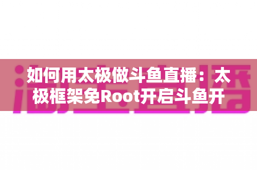 如何用太极做斗鱼直播：太极框架免Root开启斗鱼开播的完整教程与实用技巧