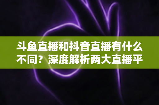 斗鱼直播和抖音直播有什么不同？深度解析两大直播平台的定位、玩法与变现差异
