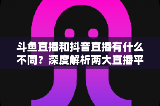 斗鱼直播和抖音直播有什么不同？深度解析两大直播平台的定位、玩法与变现差异