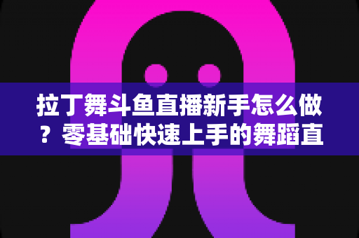 拉丁舞斗鱼直播新手怎么做？零基础快速上手的舞蹈直播运营全攻略