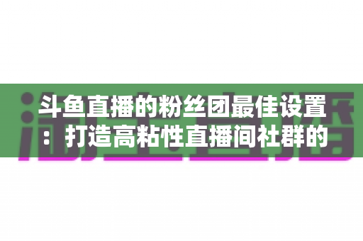 斗鱼直播的粉丝团最佳设置：打造高粘性直播间社群的完整运营指南