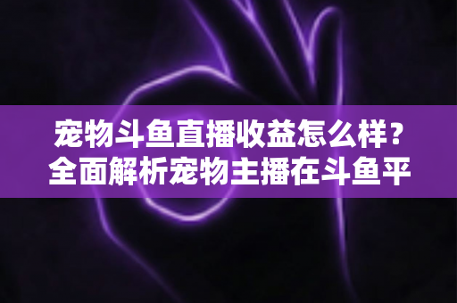 宠物斗鱼直播收益怎么样?全面解析宠物主播在斗鱼平台的真实收入与变现之道 宠物斗鱼直播收益怎么样?全面解析宠物主播在斗鱼平台的真实收入与变现之道