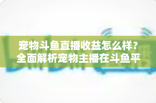 宠物斗鱼直播收益怎么样?全面解析宠物主播在斗鱼平台的真实收入与变现之道 宠物斗鱼直播收益怎么样?全面解析宠物主播在斗鱼平台的真实收入与变现之道