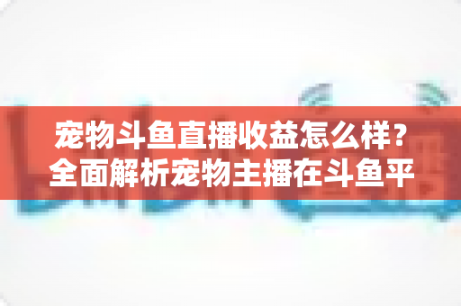宠物斗鱼直播收益怎么样？全面解析宠物主播在斗鱼平台的真实收入与变现之道