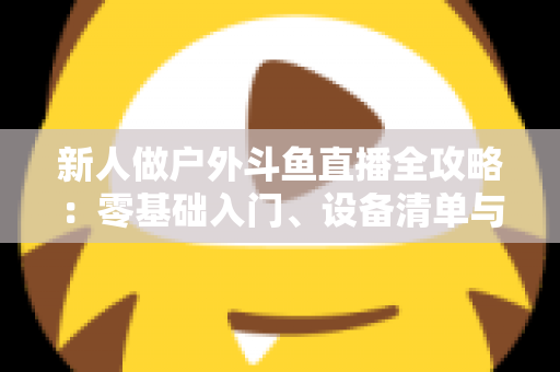 新人做户外斗鱼直播全攻略：零基础入门、设备清单与快速涨粉实战指南