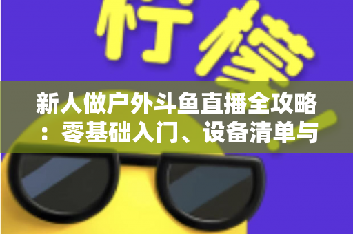 新人做户外斗鱼直播全攻略：零基础入门、设备清单与快速涨粉实战指南