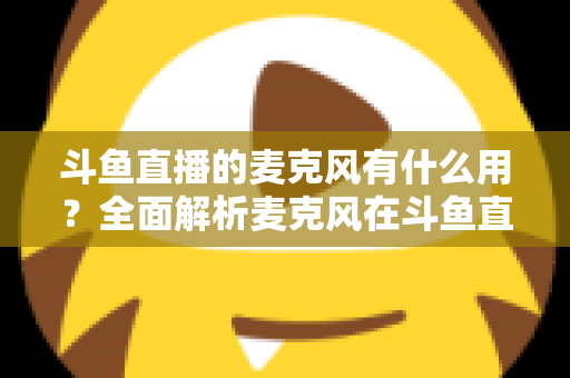 斗鱼直播的麦克风有什么用?全面解析麦克风在斗鱼直播中的核心价值与选购指南 斗鱼直播的麦克风有什么用?全面解析麦克风在斗鱼直播中的核心价值与选购指南