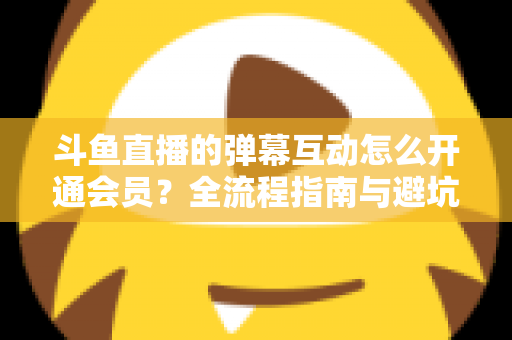 斗鱼直播的弹幕互动怎么开通会员？全流程指南与避坑攻略一文看懂