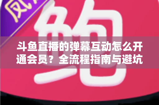 斗鱼直播的弹幕互动怎么开通会员？全流程指南与避坑攻略一文看懂