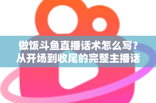 做饭斗鱼直播话术怎么写？从开场到收尾的完整主播话术指南（附模板与技巧）