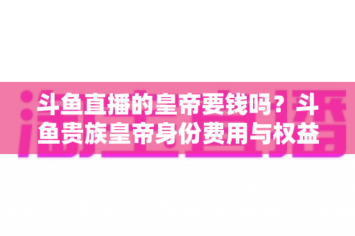 斗鱼直播的皇帝要钱吗？斗鱼贵族皇帝身份费用与权益全面解析