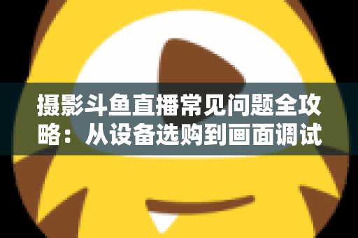 摄影斗鱼直播常见问题全攻略：从设备选购到画面调试的一站式实用指南