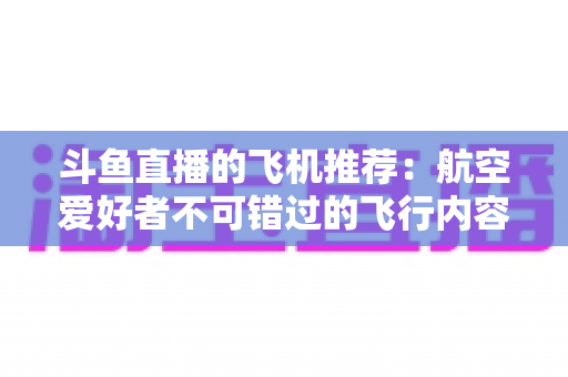 斗鱼直播的飞机推荐：航空爱好者不可错过的飞行内容全攻略