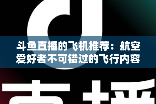 斗鱼直播的飞机推荐：航空爱好者不可错过的飞行内容全攻略