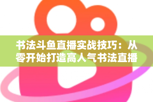 书法斗鱼直播实战技巧：从零开始打造高人气书法直播间的完整攻略
