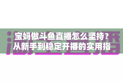 宝妈做斗鱼直播怎么坚持?从新手到稳定开播的实用指南与心态攻略 宝妈做斗鱼直播怎么坚持?从新手到稳定开播的实用指南与心态攻略