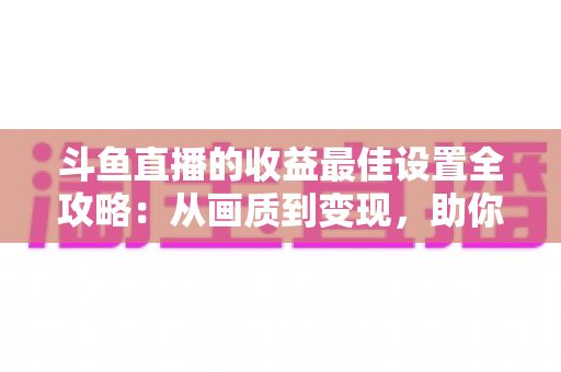 斗鱼直播的收益最佳设置全攻略:从画质到变现,助你轻松提升直播收入 斗鱼直播的收益最佳设置全攻略:从画质到变现,助你轻松提升直播收入
