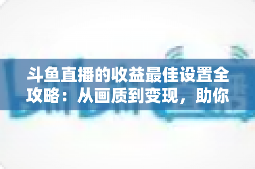 斗鱼直播的收益最佳设置全攻略:从画质到变现,助你轻松提升直播收入 斗鱼直播的收益最佳设置全攻略:从画质到变现,助你轻松提升直播收入