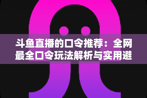 斗鱼直播的口令推荐：全网最全口令玩法解析与实用避坑指南