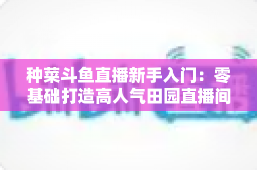 种菜斗鱼直播新手入门:零基础打造高人气田园直播间的完整攻略 种菜斗鱼直播新手入门:零基础打造高人气田园直播间的完整攻略