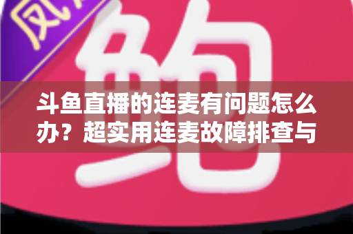 斗鱼直播的连麦有问题怎么办？超实用连麦故障排查与优化全攻略，助你畅快开麦不翻车