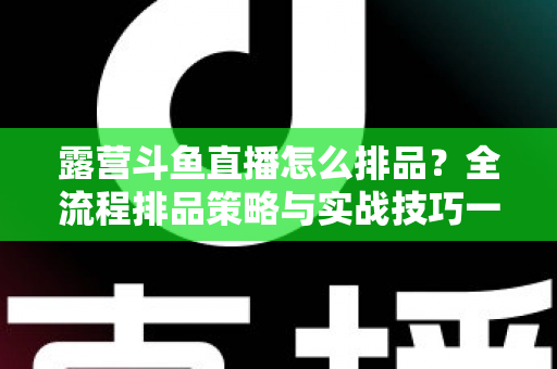 露营斗鱼直播怎么排品？全流程排品策略与实战技巧一文学透