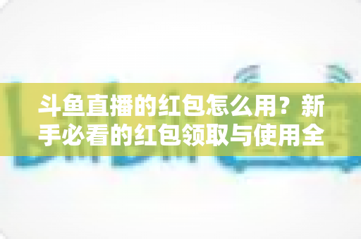 斗鱼直播的红包怎么用?新手必看的红包领取与使用全攻略 斗鱼直播的红包怎么用?新手必看的红包领取与使用全攻略