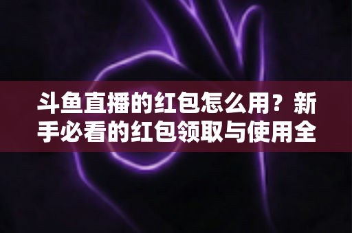 斗鱼直播的红包怎么用?新手必看的红包领取与使用全攻略 斗鱼直播的红包怎么用?新手必看的红包领取与使用全攻略