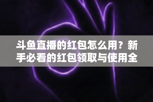 斗鱼直播的红包怎么用？新手必看的红包领取与使用全攻略