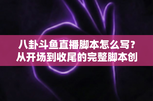 八卦斗鱼直播脚本怎么写？从开场到收尾的完整脚本创作实战指南