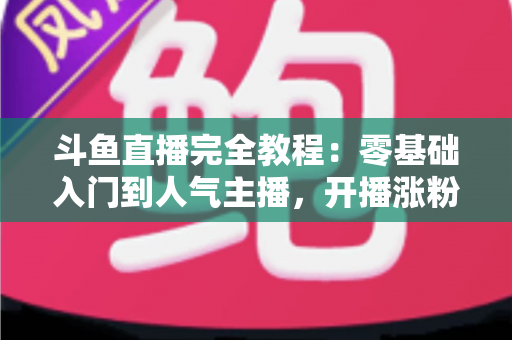斗鱼直播完全教程:零基础入门到人气主播,开播涨粉与变现一站式实战指南 斗鱼直播完全教程:零基础入门到人气主播,开播涨粉与变现一站式实战指南