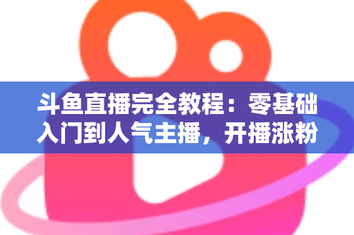 斗鱼直播完全教程：零基础入门到人气主播，开播涨粉与变现一站式实战指南