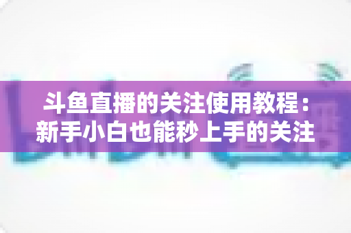 斗鱼直播的关注使用教程：新手小白也能秒上手的关注功能全攻略
