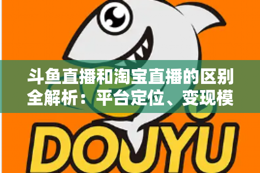 斗鱼直播和淘宝直播的区别全解析：平台定位、变现模式与用户生态深度对比指南