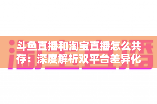 斗鱼直播和淘宝直播怎么共存：深度解析双平台差异化定位与融合共生策略