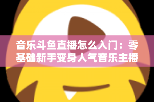 音乐斗鱼直播怎么入门:零基础新手变身人气音乐主播的完整实战攻略 音乐斗鱼直播怎么入门:零基础新手变身人气音乐主播的完整实战攻略