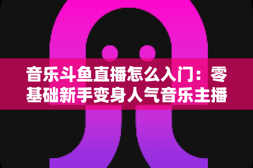 音乐斗鱼直播怎么入门：零基础新手变身人气音乐主播的完整实战攻略
